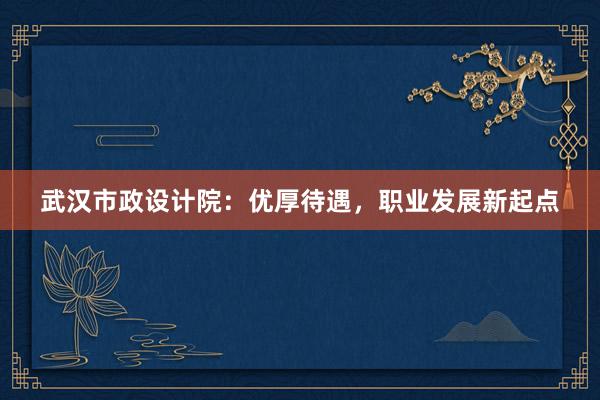 武汉市政设计院：优厚待遇，职业发展新起点